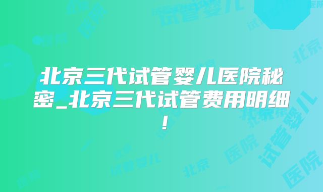 北京三代试管婴儿医院秘密_北京三代试管费用明细!