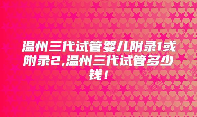 温州三代试管婴儿附录1或附录2,温州三代试管多少钱！