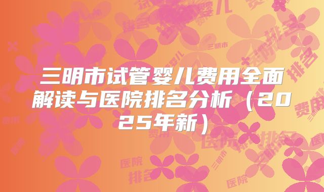 三明市试管婴儿费用全面解读与医院排名分析（2025年新）