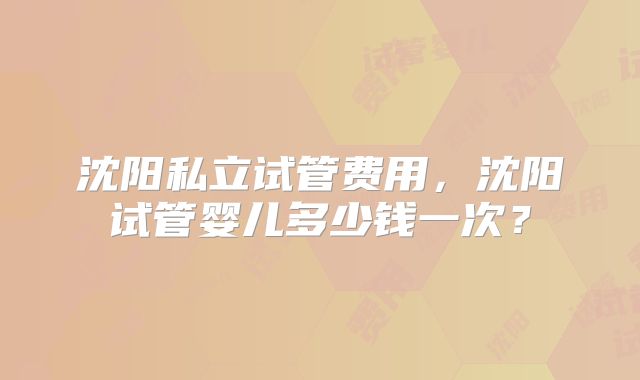 沈阳私立试管费用，沈阳试管婴儿多少钱一次？