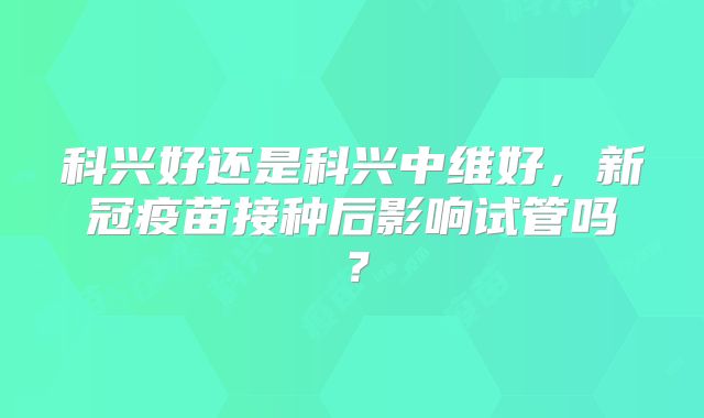 科兴好还是科兴中维好,新冠疫苗接种后影响试管吗?