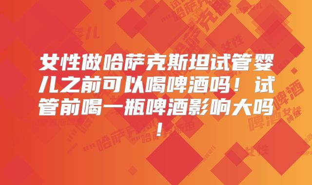 女性做哈萨克斯坦试管婴儿之前可以喝啤酒吗！试管前喝一瓶啤酒影响大吗！