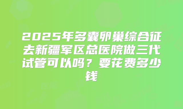 2025年多囊卵巢综合征去新疆军区总医院做三代试管可以吗？要花费多少钱