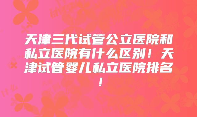天津三代试管公立医院和私立医院有什么区别！天津试管婴儿私立医院排名！