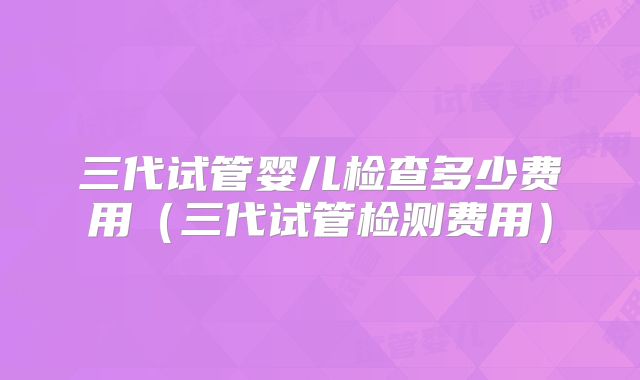 三代试管婴儿检查多少费用（三代试管检测费用）