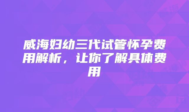 威海妇幼三代试管怀孕费用解析，让你了解具体费用