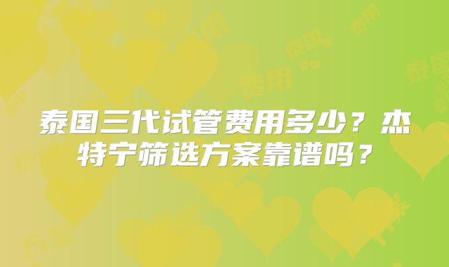 泰国三代试管费用多少?杰特宁筛选方案靠谱吗?
