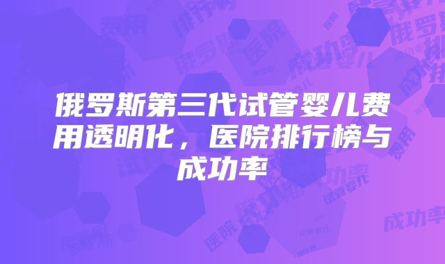 俄罗斯第三代试管婴儿费用透明化，医院排行榜与成功率