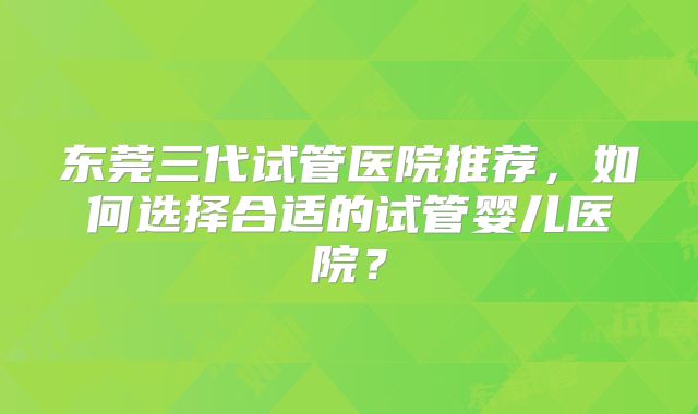 东莞三代试管医院推荐，如何选择合适的试管婴儿医院？