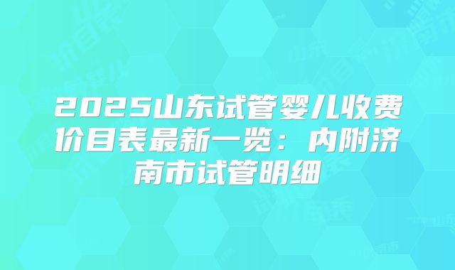 2025山东试管婴儿收费价目表最新一览：内附济南市试管明细