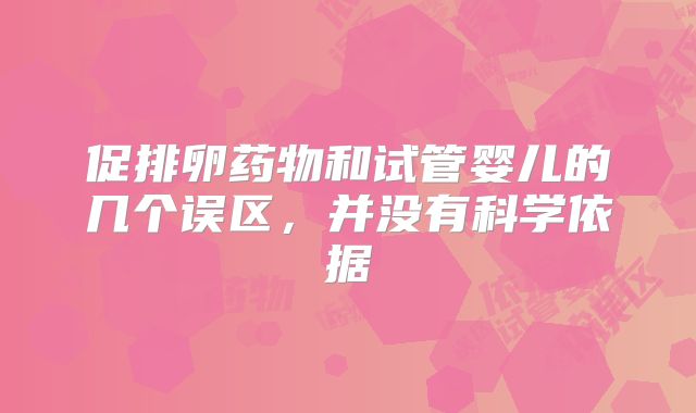 促排卵药物和试管婴儿的几个误区，并没有科学依据