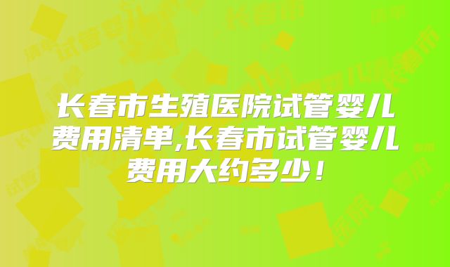 长春市生殖医院试管婴儿费用清单,长春市试管婴儿费用大约多少！