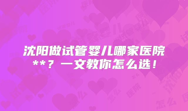 沈阳做试管婴儿哪家医院**？一文教你怎么选！