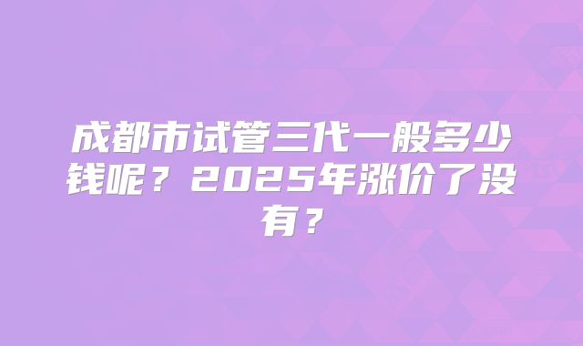 成都市试管三代一般多少钱呢？2025年涨价了没有？