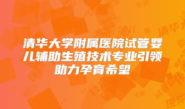 清华大学附属医院试管婴儿辅助生殖技术专业引领助力孕育希望