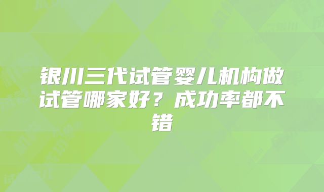 银川三代试管婴儿机构做试管哪家好？成功率都不错