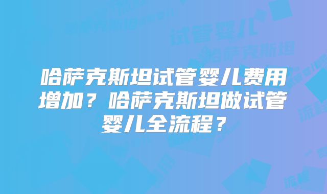 哈萨克斯坦试管婴儿费用增加？哈萨克斯坦做试管婴儿全流程？