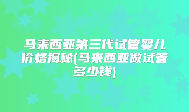 马来西亚第三代试管婴儿价格揭秘(马来西亚做试管多少钱)