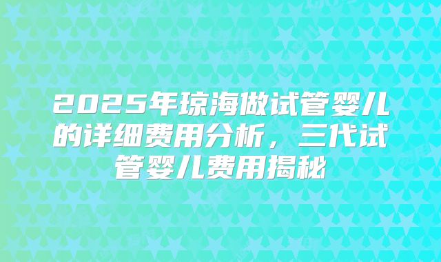2025年琼海做试管婴儿的详细费用分析,三代试管婴儿费用揭秘