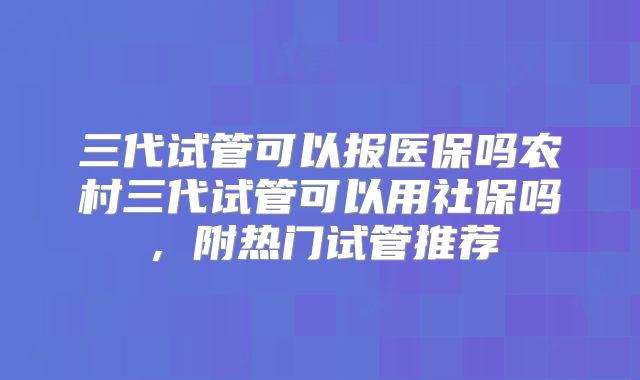 三代试管可以报医保吗农村三代试管可以用社保吗，附热门试管推荐