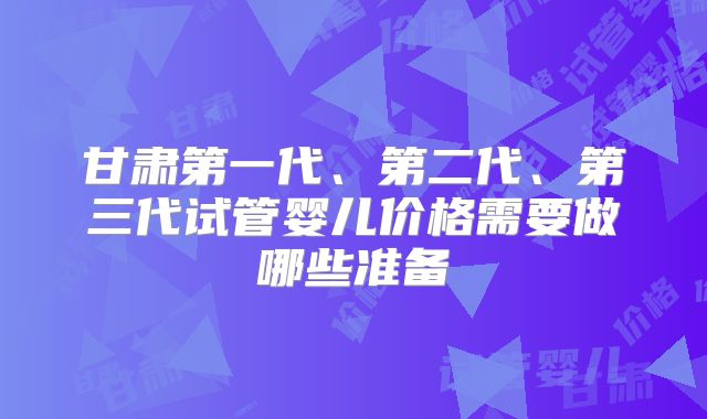 甘肃第一代、第二代、第三代试管婴儿价格需要做哪些准备