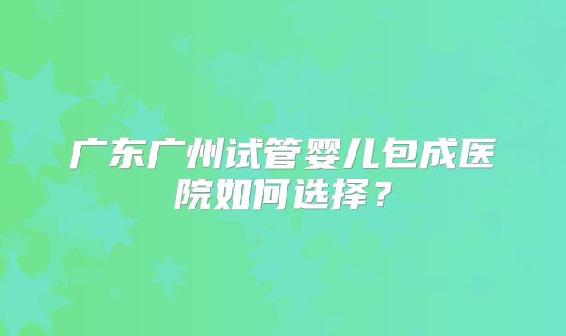 广东广州试管婴儿包成医院如何选择？