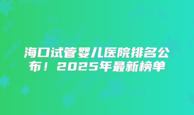 海口试管婴儿医院排名公布！2025年最新榜单