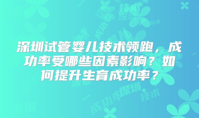 深圳试管婴儿技术领跑，成功率受哪些因素影响？如何提升生育成功率？