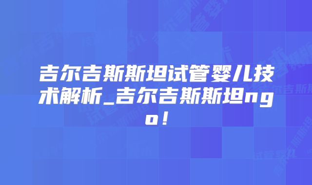 吉尔吉斯斯坦试管婴儿技术解析_吉尔吉斯斯坦ngo！