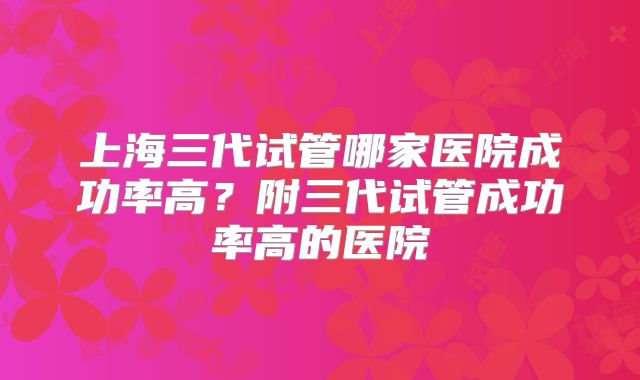上海三代试管哪家医院成功率高？附三代试管成功率高的医院