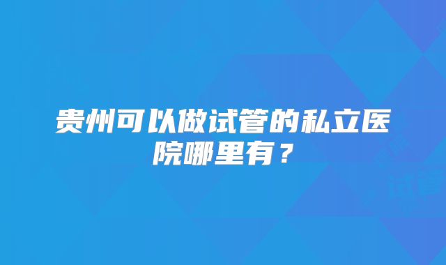 贵州可以做试管的私立医院哪里有？