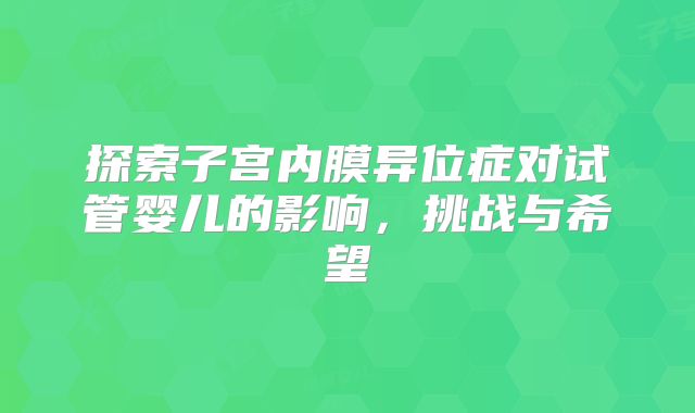 探索子宫内膜异位症对试管婴儿的影响,挑战与希望