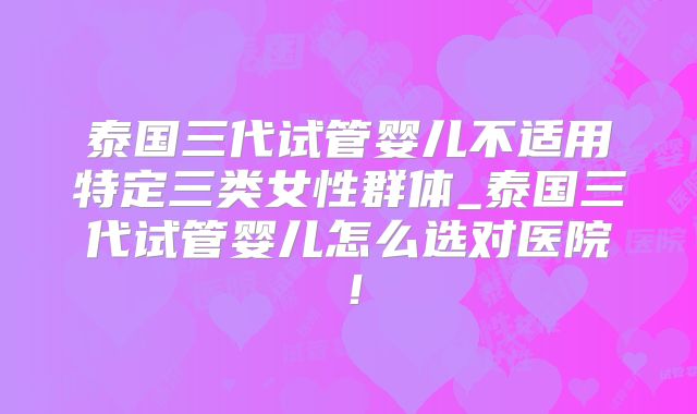 泰国三代试管婴儿不适用特定三类女性群体_泰国三代试管婴儿怎么选对医院！