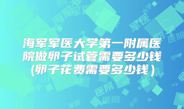 海军军医大学第一附属医院做卵子试管需要多少钱(卵子花费需要多少钱)