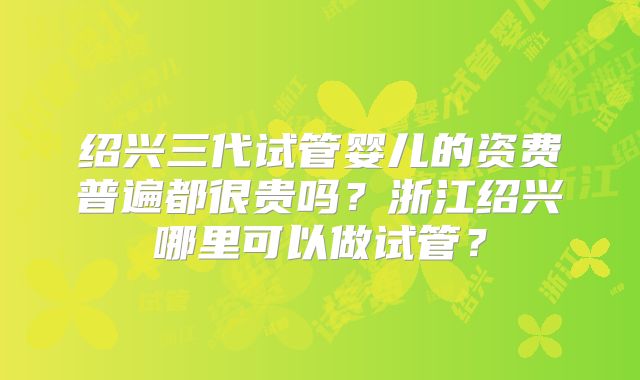 绍兴三代试管婴儿的资费普遍都很贵吗？浙江绍兴哪里可以做试管？