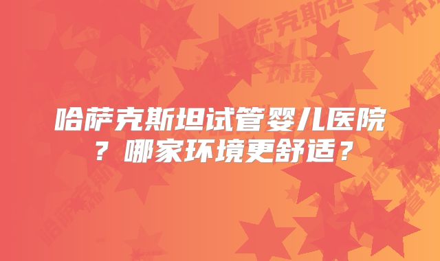 哈萨克斯坦试管婴儿医院？哪家环境更舒适？