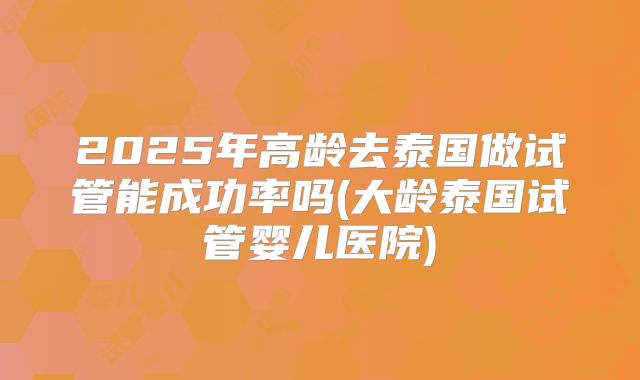 2025年高龄去泰国做试管能成功率吗(大龄泰国试管婴儿医院)