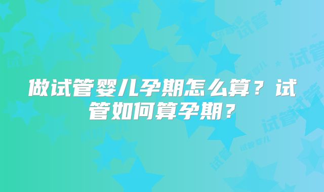 做试管婴儿孕期怎么算?试管如何算孕期?