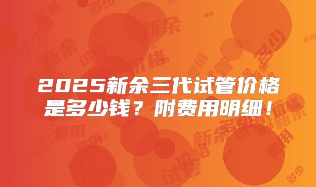 2025新余三代试管价格是多少钱？附费用明细！