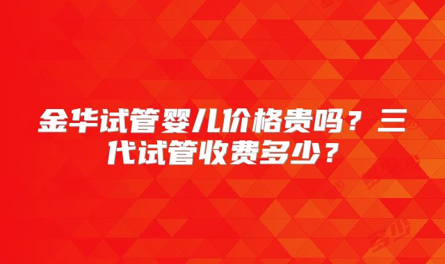 金华试管婴儿价格贵吗？三代试管收费多少？