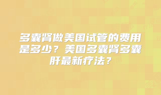 多囊肾做美国试管的费用是多少?美国多囊肾多囊肝最新疗法?