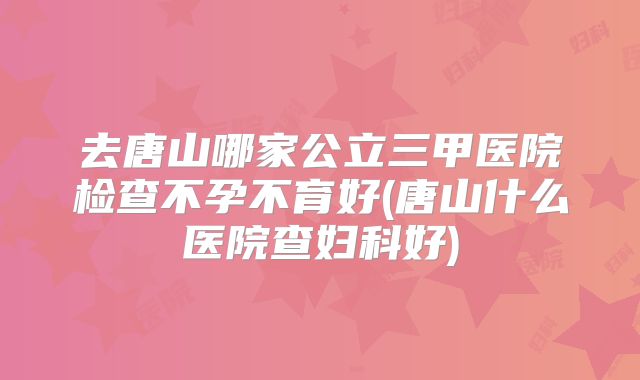 去唐山哪家公立三甲医院检查不孕不育好(唐山什么医院查妇科好)
