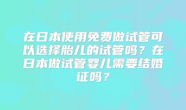 在日本使用免费做试管可以选择胎儿的试管吗？在日本做试管婴儿需要结婚证吗？