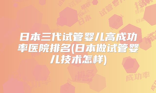 日本三代试管婴儿高成功率医院排名(日本做试管婴儿技术怎样)