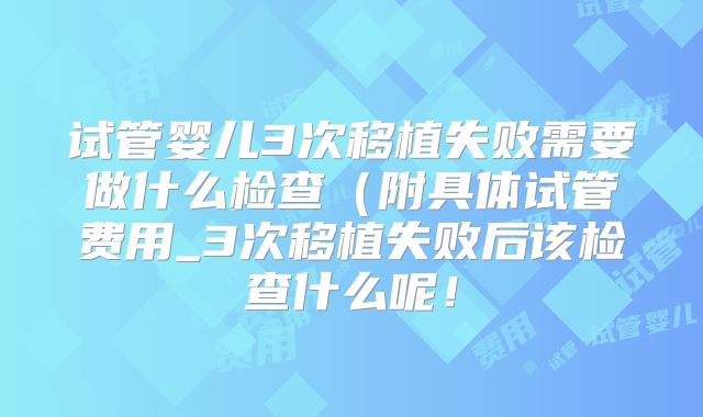 试管婴儿3次移植失败需要做什么检查（附具体试管费用_3次移植失败后该检查什么呢！