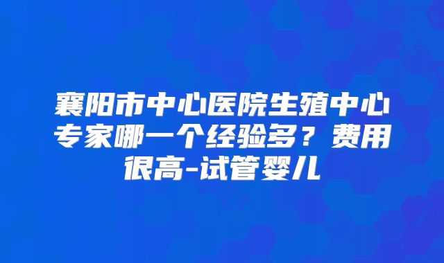 襄阳市中心医院生殖中心专家哪一个经验多？费用很高-试管婴儿