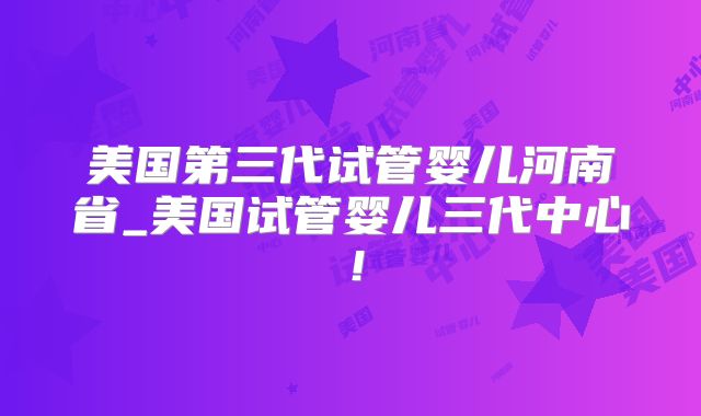 美国第三代试管婴儿河南省_美国试管婴儿三代中心！