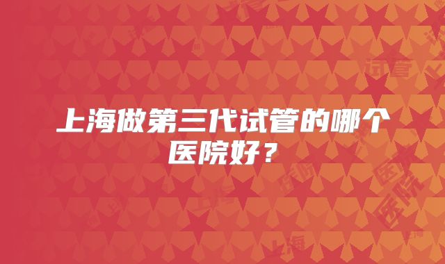 上海做第三代试管的哪个医院好？