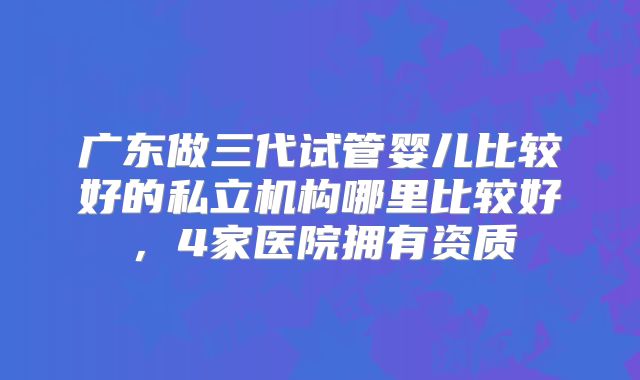 广东做三代试管婴儿比较好的私立机构哪里比较好,4家医院拥有资质