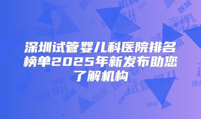深圳试管婴儿科医院排名榜单2025年新发布助您了解机构